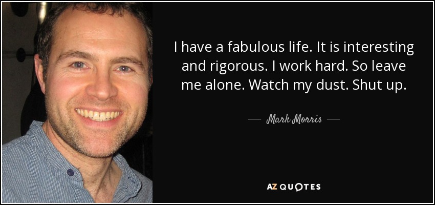 I have a fabulous life. It is interesting and rigorous. I work hard. So leave me alone. Watch my dust. Shut up. - Mark Morris
