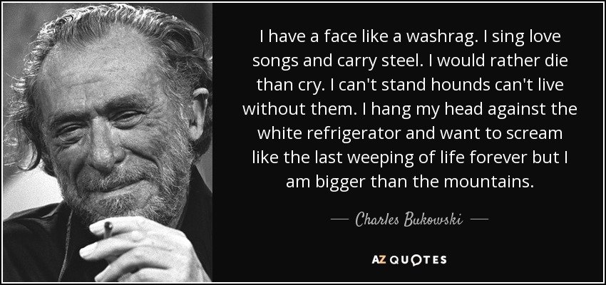 I have a face like a washrag. I sing love songs and carry steel. I would rather die than cry. I can't stand hounds can't live without them. I hang my head against the white refrigerator and want to scream like the last weeping of life forever but I am bigger than the mountains. - Charles Bukowski