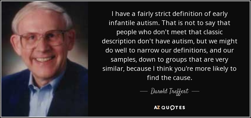 I have a fairly strict definition of early infantile autism. That is not to say that people who don't meet that classic description don't have autism, but we might do well to narrow our definitions, and our samples, down to groups that are very similar, because I think you're more likely to find the cause. - Darold Treffert
