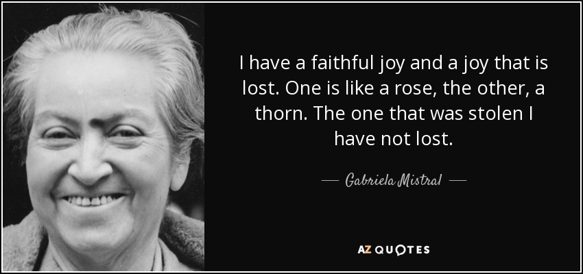 I have a faithful joy and a joy that is lost. One is like a rose, the other, a thorn. The one that was stolen I have not lost. - Gabriela Mistral
