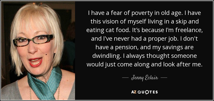I have a fear of poverty in old age. I have this vision of myself living in a skip and eating cat food. It's because I'm freelance, and I've never had a proper job. I don't have a pension, and my savings are dwindling. I always thought someone would just come along and look after me. - Jenny Eclair