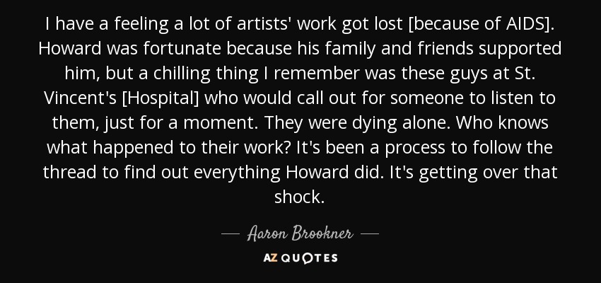 I have a feeling a lot of artists' work got lost [because of AIDS]. Howard was fortunate because his family and friends supported him, but a chilling thing I remember was these guys at St. Vincent's [Hospital] who would call out for someone to listen to them, just for a moment. They were dying alone. Who knows what happened to their work? It's been a process to follow the thread to find out everything Howard did. It's getting over that shock. - Aaron Brookner