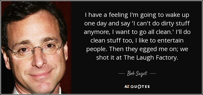 I have a feeling I'm going to wake up one day and say 'I can't do dirty stuff anymore, I want to go all clean.' I'll do clean stuff too, I like to entertain people. Then they egged me on; we shot it at The Laugh Factory. - Bob Saget