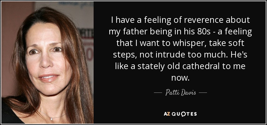 I have a feeling of reverence about my father being in his 80s - a feeling that I want to whisper, take soft steps, not intrude too much. He's like a stately old cathedral to me now. - Patti Davis