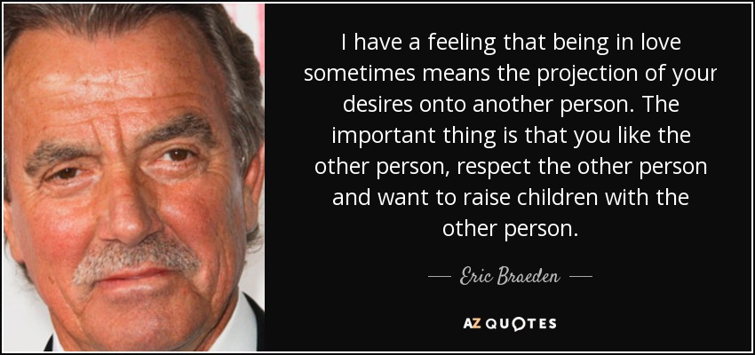 I have a feeling that being in love sometimes means the projection of your desires onto another person. The important thing is that you like the other person, respect the other person and want to raise children with the other person. - Eric Braeden