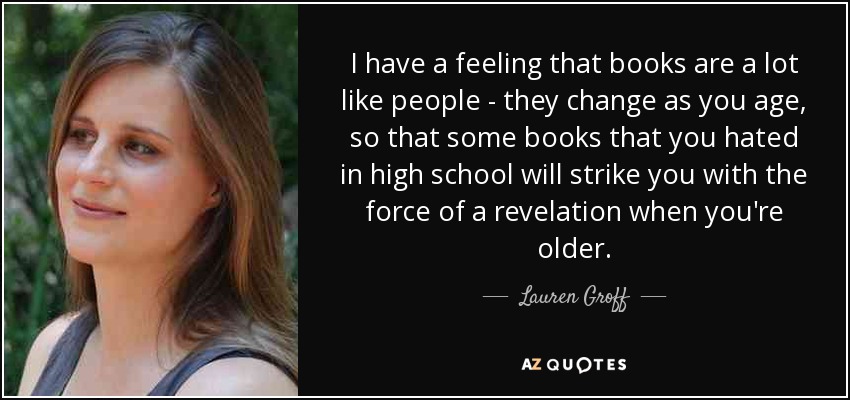 I have a feeling that books are a lot like people - they change as you age, so that some books that you hated in high school will strike you with the force of a revelation when you're older. - Lauren Groff