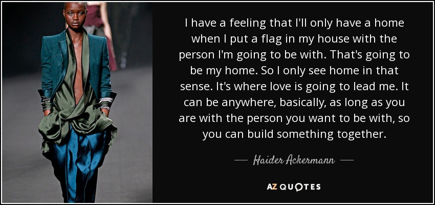 I have a feeling that I'll only have a home when I put a flag in my house with the person I'm going to be with. That's going to be my home. So I only see home in that sense. It's where love is going to lead me. It can be anywhere, basically, as long as you are with the person you want to be with, so you can build something together. - Haider Ackermann
