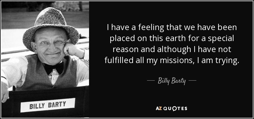 I have a feeling that we have been placed on this earth for a special reason and although I have not fulfilled all my missions, I am trying. - Billy Barty