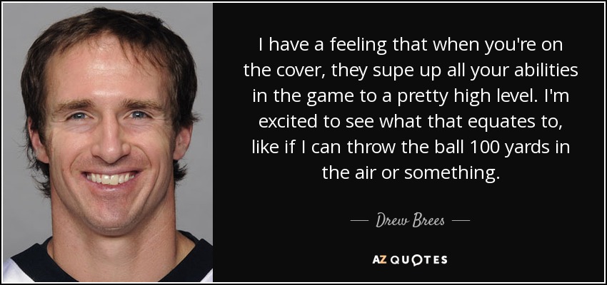 I have a feeling that when you're on the cover, they supe up all your abilities in the game to a pretty high level. I'm excited to see what that equates to, like if I can throw the ball 100 yards in the air or something. - Drew Brees