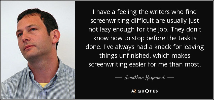 I have a feeling the writers who find screenwriting difficult are usually just not lazy enough for the job. They don't know how to stop before the task is done. I've always had a knack for leaving things unfinished, which makes screenwriting easier for me than most. - Jonathan Raymond