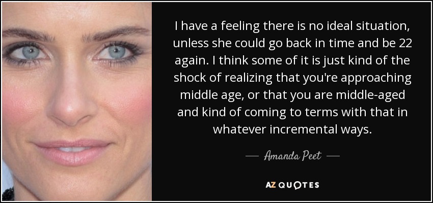 I have a feeling there is no ideal situation, unless she could go back in time and be 22 again. I think some of it is just kind of the shock of realizing that you're approaching middle age, or that you are middle-aged and kind of coming to terms with that in whatever incremental ways. - Amanda Peet