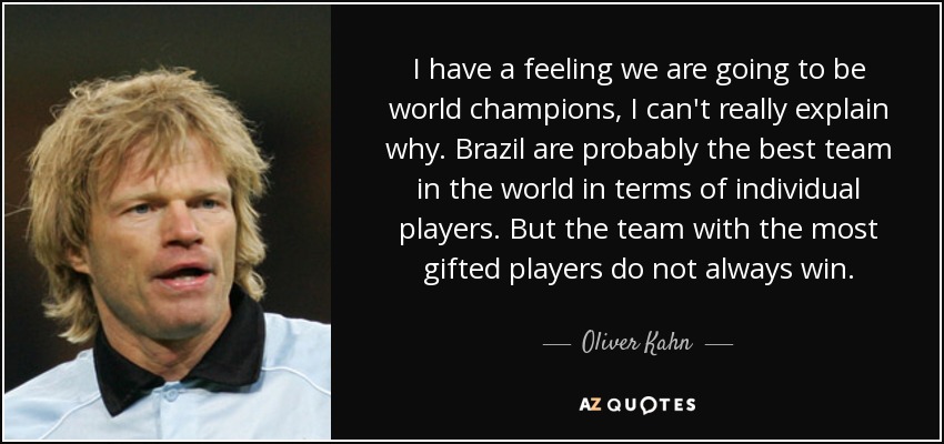 I have a feeling we are going to be world champions, I can't really explain why. Brazil are probably the best team in the world in terms of individual players. But the team with the most gifted players do not always win. - Oliver Kahn