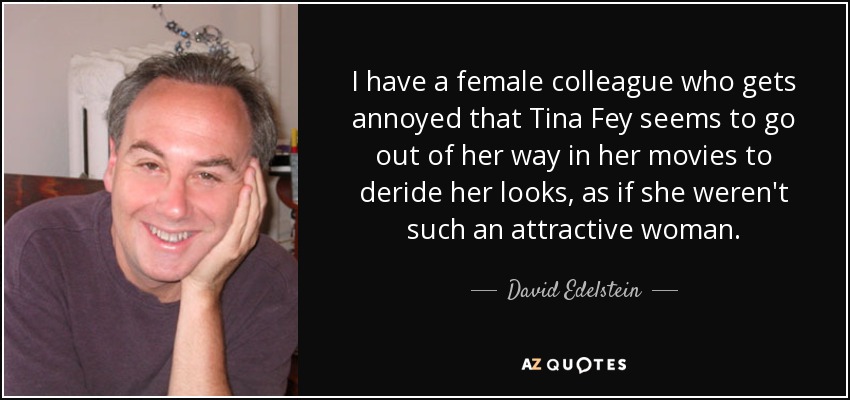 I have a female colleague who gets annoyed that Tina Fey seems to go out of her way in her movies to deride her looks, as if she weren't such an attractive woman. - David Edelstein