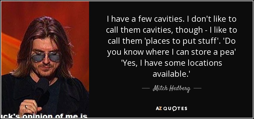 I have a few cavities. I don't like to call them cavities, though - I like to call them 'places to put stuff'. 'Do you know where I can store a pea' 'Yes, I have some locations available.' - Mitch Hedberg