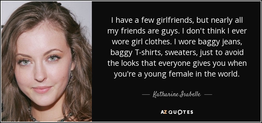 I have a few girlfriends, but nearly all my friends are guys. I don't think I ever wore girl clothes. I wore baggy jeans, baggy T-shirts, sweaters, just to avoid the looks that everyone gives you when you're a young female in the world. - Katharine Isabelle