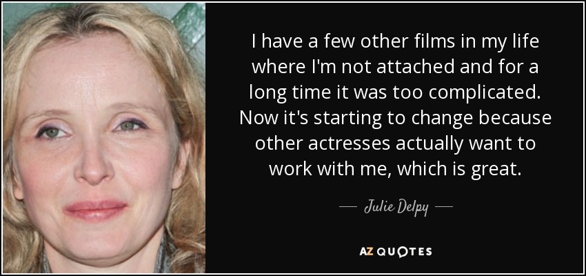 I have a few other films in my life where I'm not attached and for a long time it was too complicated. Now it's starting to change because other actresses actually want to work with me, which is great. - Julie Delpy