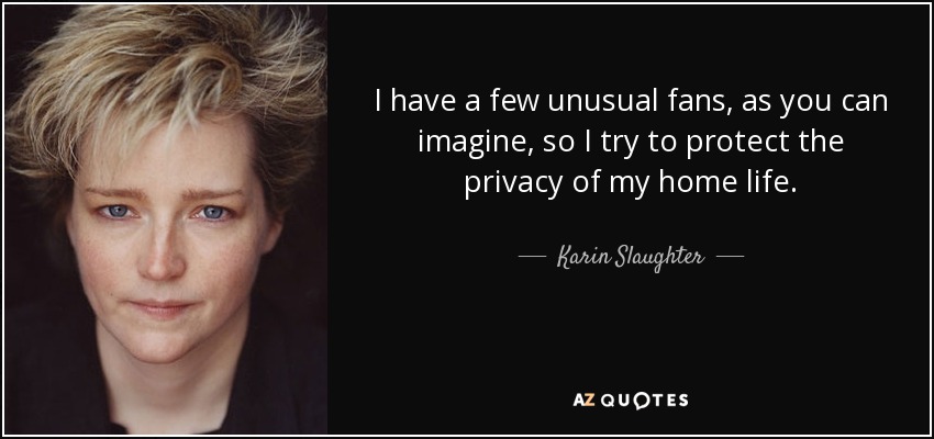 I have a few unusual fans, as you can imagine, so I try to protect the privacy of my home life. - Karin Slaughter