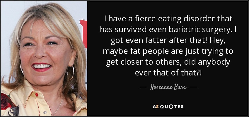 I have a fierce eating disorder that has survived even bariatric surgery. I got even fatter after that! Hey, maybe fat people are just trying to get closer to others, did anybody ever that of that?! - Roseanne Barr