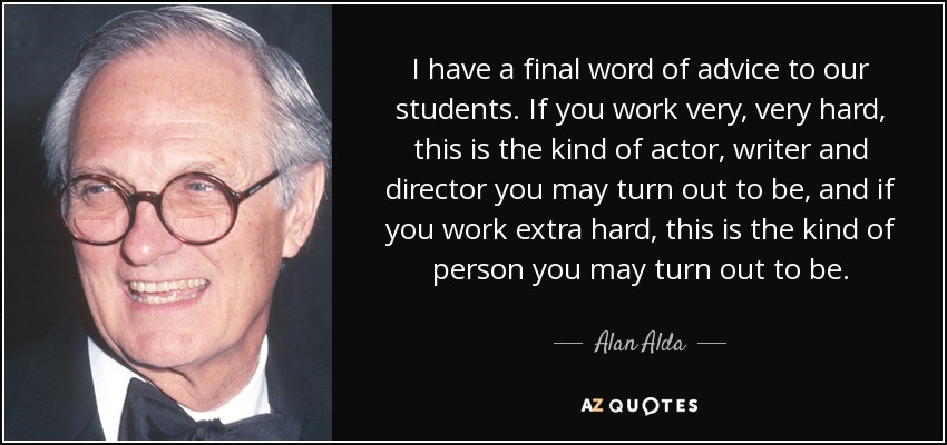 I have a final word of advice to our students. If you work very, very hard, this is the kind of actor, writer and director you may turn out to be, and if you work extra hard, this is the kind of person you may turn out to be. - Alan Alda