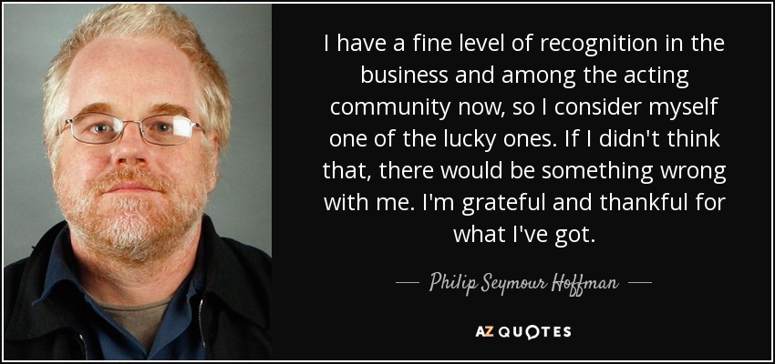 I have a fine level of recognition in the business and among the acting community now, so I consider myself one of the lucky ones. If I didn't think that, there would be something wrong with me. I'm grateful and thankful for what I've got. - Philip Seymour Hoffman