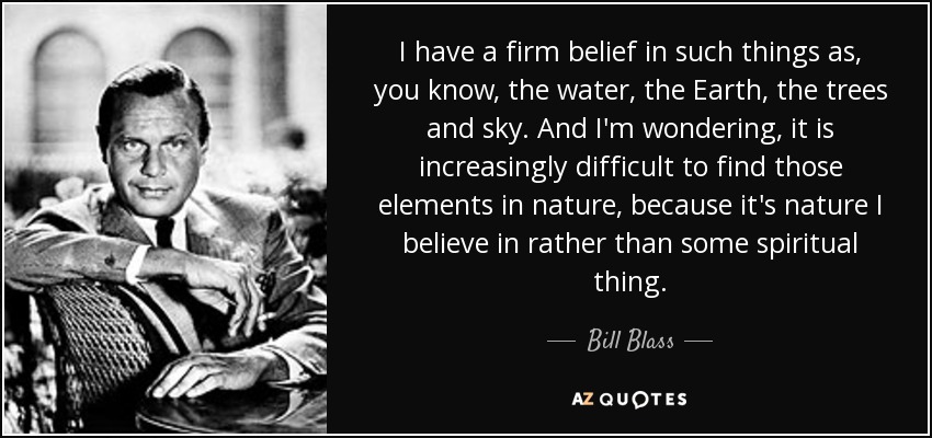 I have a firm belief in such things as, you know, the water, the Earth, the trees and sky. And I'm wondering, it is increasingly difficult to find those elements in nature, because it's nature I believe in rather than some spiritual thing. - Bill Blass
