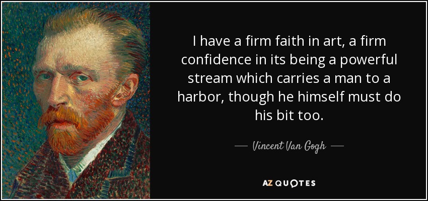 I have a firm faith in art, a firm confidence in its being a powerful stream which carries a man to a harbor, though he himself must do his bit too. - Vincent Van Gogh