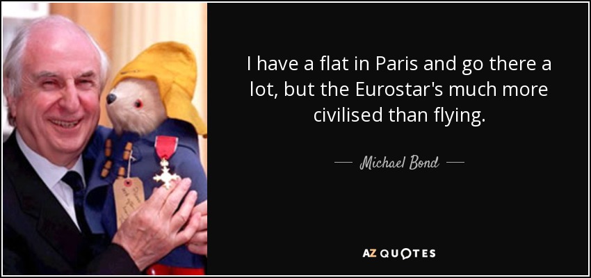 I have a flat in Paris and go there a lot, but the Eurostar's much more civilised than flying. - Michael Bond