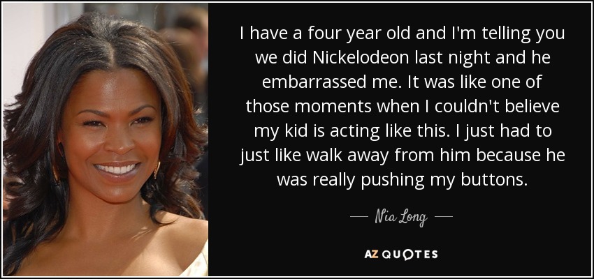 I have a four year old and I'm telling you we did Nickelodeon last night and he embarrassed me. It was like one of those moments when I couldn't believe my kid is acting like this. I just had to just like walk away from him because he was really pushing my buttons. - Nia Long