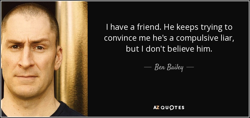 I have a friend. He keeps trying to convince me he's a compulsive liar, but I don't believe him. - Ben Bailey