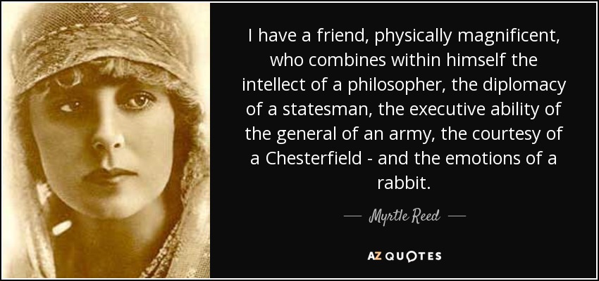 I have a friend, physically magnificent, who combines within himself the intellect of a philosopher, the diplomacy of a statesman, the executive ability of the general of an army, the courtesy of a Chesterfield - and the emotions of a rabbit. - Myrtle Reed