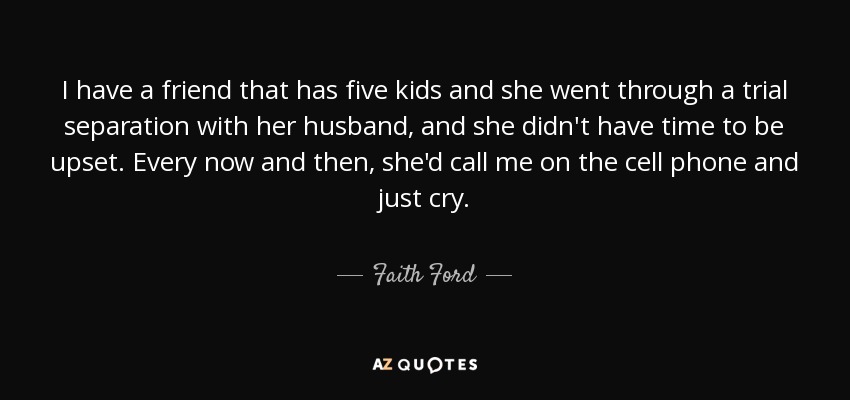 I have a friend that has five kids and she went through a trial separation with her husband, and she didn't have time to be upset. Every now and then, she'd call me on the cell phone and just cry. - Faith Ford
