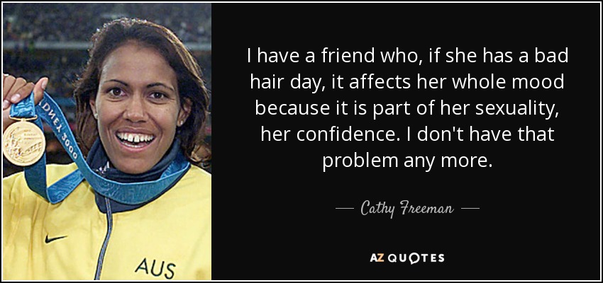I have a friend who, if she has a bad hair day, it affects her whole mood because it is part of her sexuality, her confidence. I don't have that problem any more. - Cathy Freeman