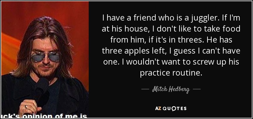 I have a friend who is a juggler. If I'm at his house, I don't like to take food from him, if it's in threes. He has three apples left, I guess I can't have one. I wouldn't want to screw up his practice routine. - Mitch Hedberg