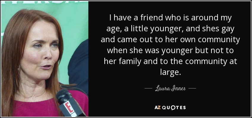 I have a friend who is around my age, a little younger, and shes gay and came out to her own community when she was younger but not to her family and to the community at large. - Laura Innes