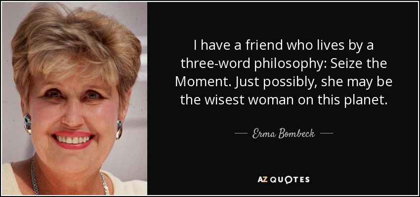 I have a friend who lives by a three-word philosophy: Seize the Moment. Just possibly, she may be the wisest woman on this planet. - Erma Bombeck