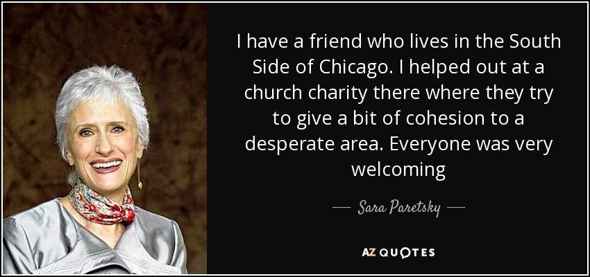 I have a friend who lives in the South Side of Chicago. I helped out at a church charity there where they try to give a bit of cohesion to a desperate area. Everyone was very welcoming - Sara Paretsky