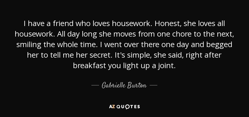 I have a friend who loves housework. Honest, she loves all housework. All day long she moves from one chore to the next, smiling the whole time. I went over there one day and begged her to tell me her secret. It's simple, she said, right after breakfast you light up a joint. - Gabrielle Burton