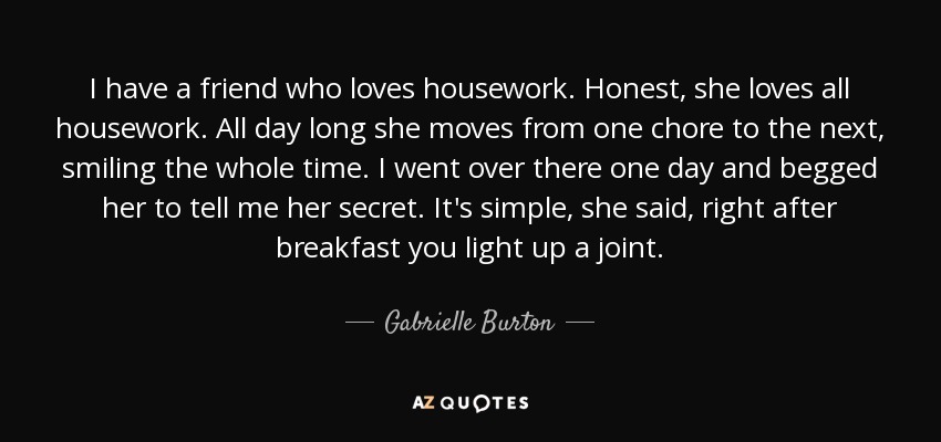 I have a friend who loves housework. Honest, she loves all housework. All day long she moves from one chore to the next, smiling the whole time. I went over there one day and begged her to tell me her secret. It's simple, she said, right after breakfast you light up a joint. - Gabrielle Burton