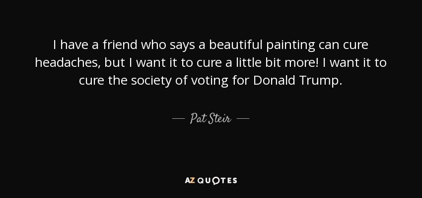 I have a friend who says a beautiful painting can cure headaches, but I want it to cure a little bit more! I want it to cure the society of voting for Donald Trump. - Pat Steir