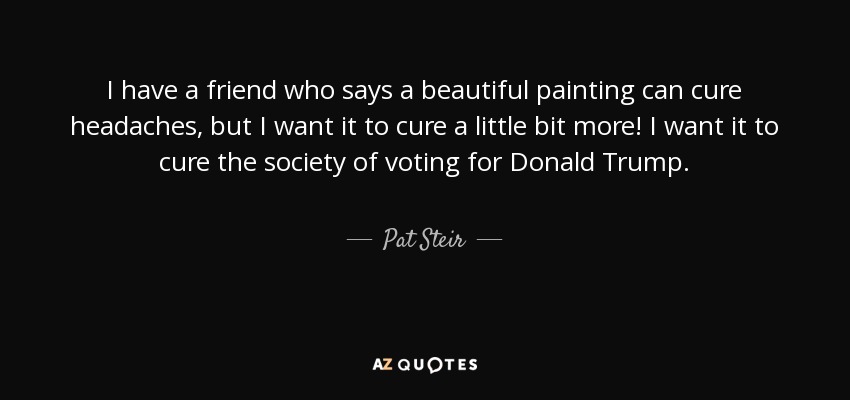 I have a friend who says a beautiful painting can cure headaches, but I want it to cure a little bit more! I want it to cure the society of voting for Donald Trump. - Pat Steir