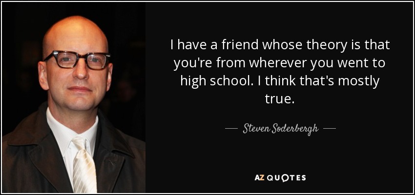 I have a friend whose theory is that you're from wherever you went to high school. I think that's mostly true. - Steven Soderbergh