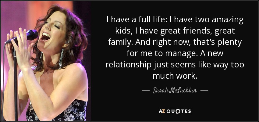 I have a full life: I have two amazing kids, I have great friends, great family. And right now, that's plenty for me to manage. A new relationship just seems like way too much work. - Sarah McLachlan