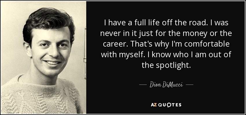 I have a full life off the road. I was never in it just for the money or the career. That's why I'm comfortable with myself. I know who I am out of the spotlight. - Dion DiMucci