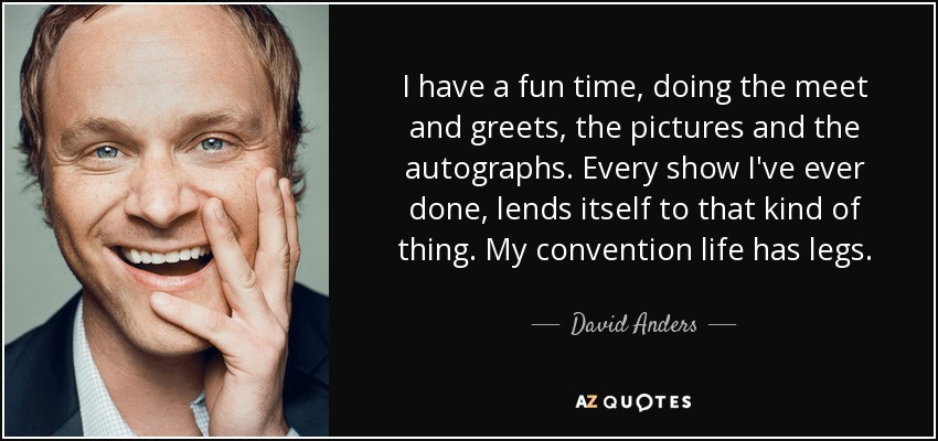 I have a fun time, doing the meet and greets, the pictures and the autographs. Every show I've ever done, lends itself to that kind of thing. My convention life has legs. - David Anders