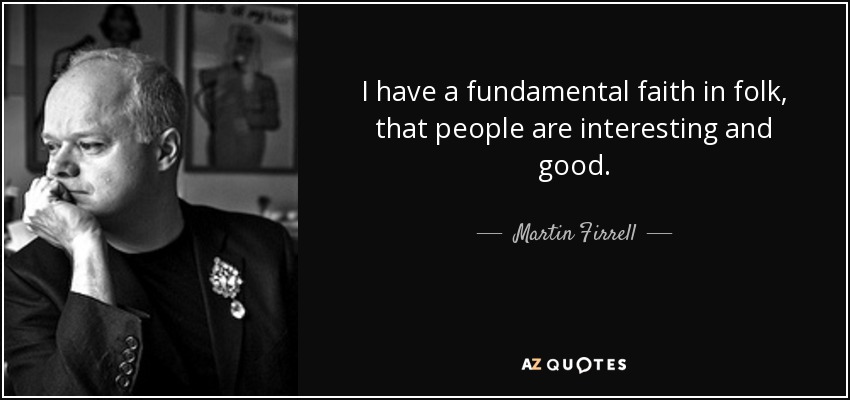 I have a fundamental faith in folk, that people are interesting and good. - Martin Firrell