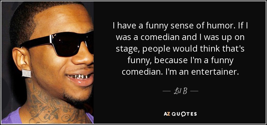 I have a funny sense of humor. If I was a comedian and I was up on stage, people would think that's funny, because I'm a funny comedian. I'm an entertainer. - Lil B
