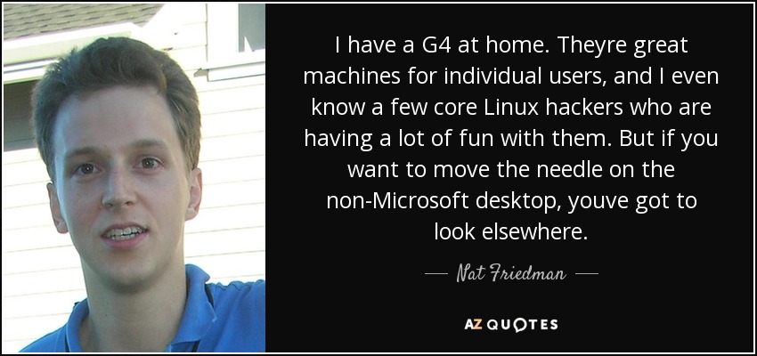 I have a G4 at home. Theyre great machines for individual users, and I even know a few core Linux hackers who are having a lot of fun with them. But if you want to move the needle on the non-Microsoft desktop, youve got to look elsewhere. - Nat Friedman
