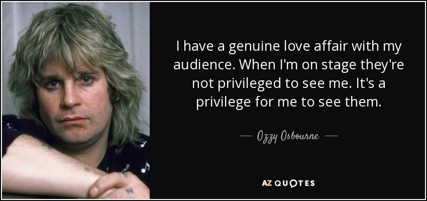 I have a genuine love affair with my audience. When I'm on stage they're not privileged to see me. It's a privilege for me to see them. - Ozzy Osbourne