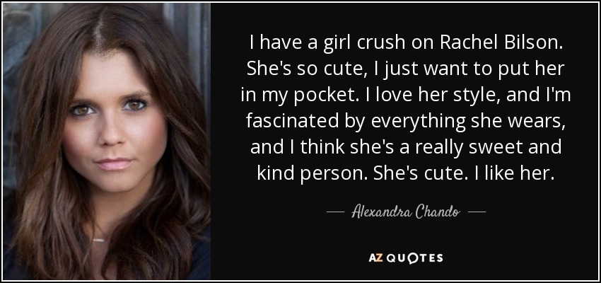 I have a girl crush on Rachel Bilson. She's so cute, I just want to put her in my pocket. I love her style, and I'm fascinated by everything she wears, and I think she's a really sweet and kind person. She's cute. I like her. - Alexandra Chando