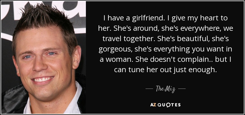 I have a girlfriend. I give my heart to her. She's around, she's everywhere, we travel together. She's beautiful, she's gorgeous, she's everything you want in a woman. She doesn't complain.. but I can tune her out just enough. - The Miz